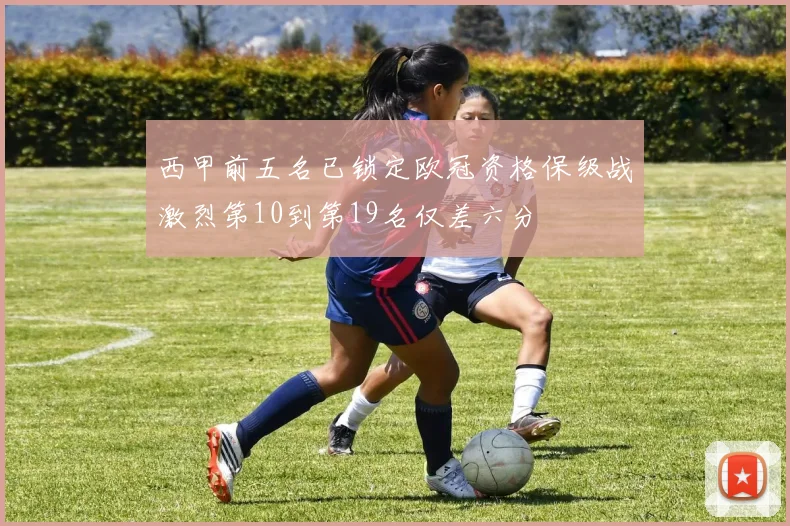 西甲前五名已锁定欧冠资格保级战激烈第10到第19名仅差六分