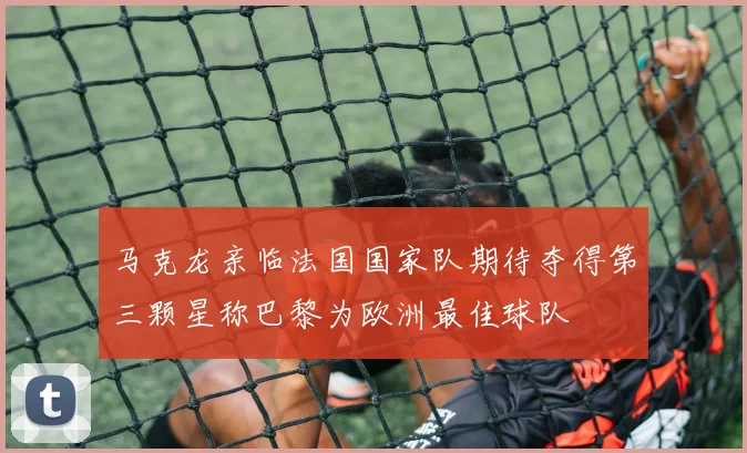 马克龙亲临法国国家队期待夺得第三颗星称巴黎为欧洲最佳球队