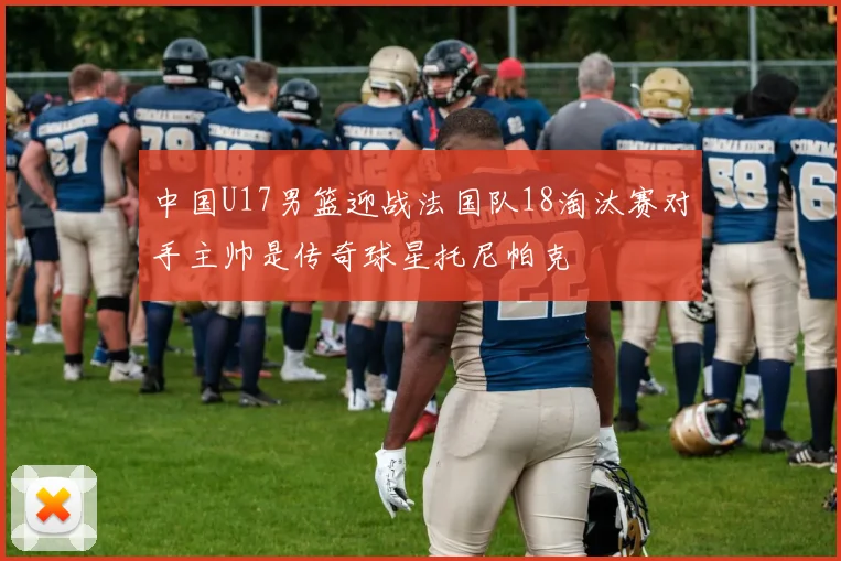 中国U17男篮迎战法国队18淘汰赛对手主帅是传奇球星托尼帕克