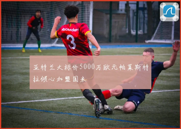 亚特兰大标价5000万欧元帕莱斯特拉倾心加盟国米