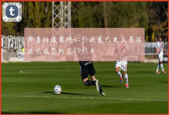 斯基拉透露拜仁引进塞巴里交易接近完成签约至2031年