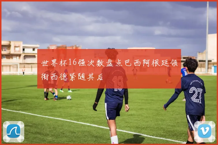 世界杯16强次数盘点巴西阿根廷领衔西德紧随其后