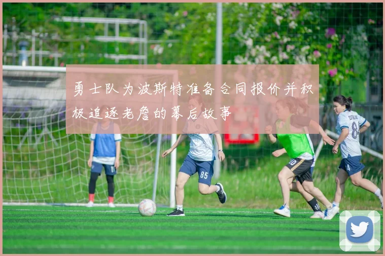 勇士队为波斯特准备合同报价并积极追逐老詹的幕后故事