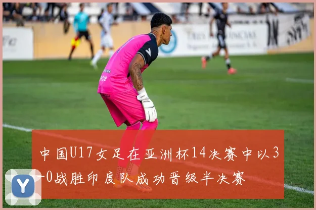 中国U17女足在亚洲杯14决赛中以3-0战胜印度队成功晋级半决赛
