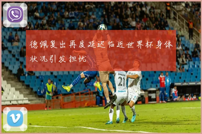 德佩复出再度延迟临近世界杯身体状况引发担忧