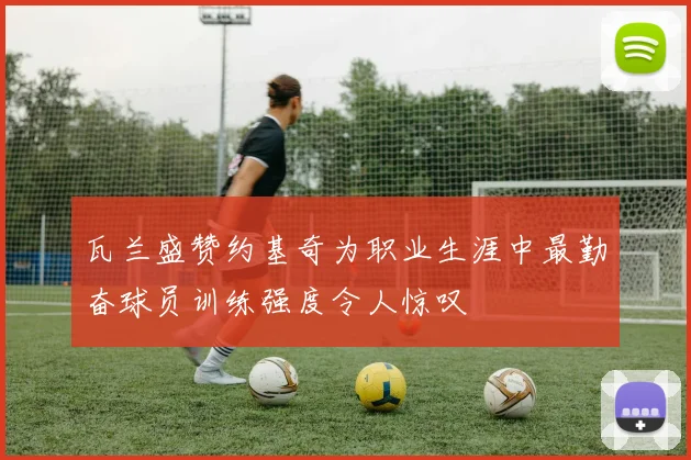 瓦兰盛赞约基奇为职业生涯中最勤奋球员训练强度令人惊叹