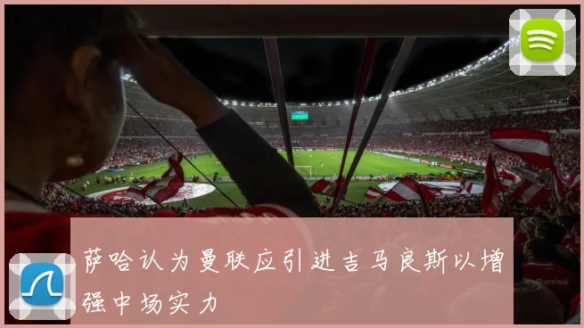萨哈认为曼联应引进吉马良斯以增强中场实力