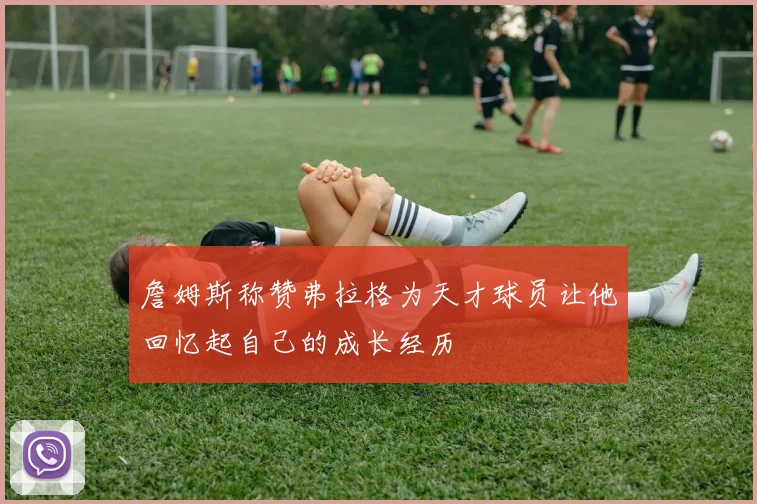 詹姆斯称赞弗拉格为天才球员让他回忆起自己的成长经历