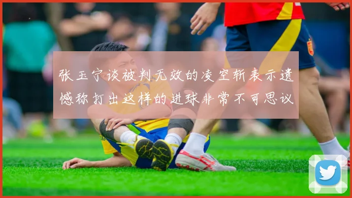 张玉宁谈被判无效的凌空斩表示遗憾称打出这样的进球非常不可思议