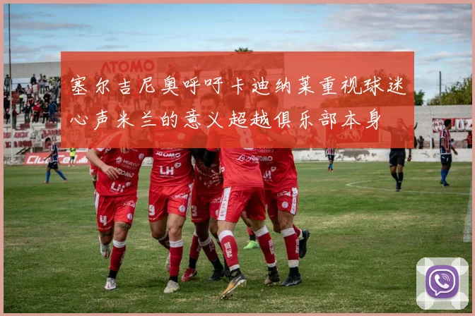 塞尔吉尼奥呼吁卡迪纳莱重视球迷心声米兰的意义超越俱乐部本身