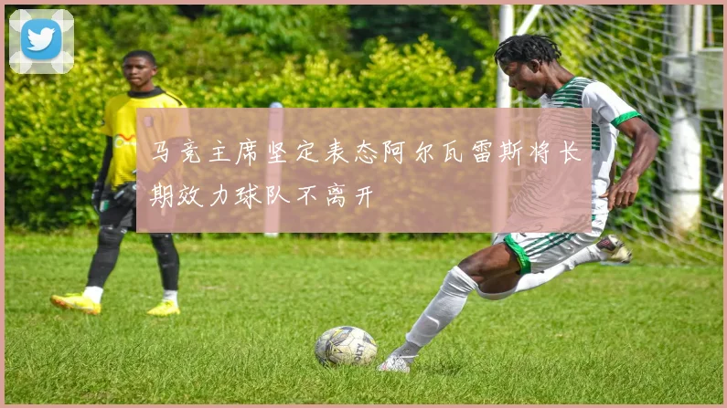 马竞主席坚定表态阿尔瓦雷斯将长期效力球队不离开