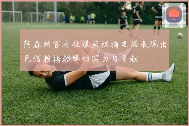 阿森纳官方社媒庆祝梅里诺表现出色信赖梅超锋的实力与贡献