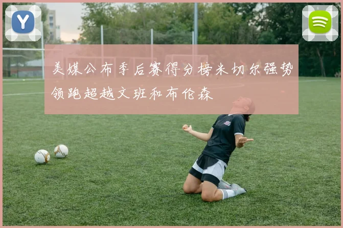 美媒公布季后赛得分榜米切尔强势领跑超越文班和布伦森