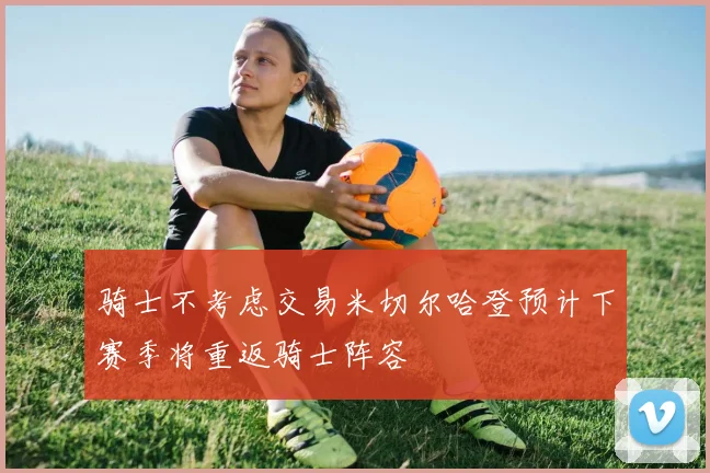 骑士不考虑交易米切尔哈登预计下赛季将重返骑士阵容