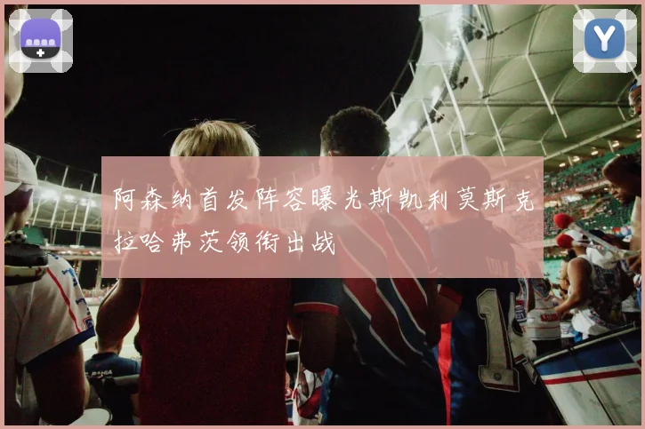 阿森纳首发阵容曝光斯凯利莫斯克拉哈弗茨领衔出战