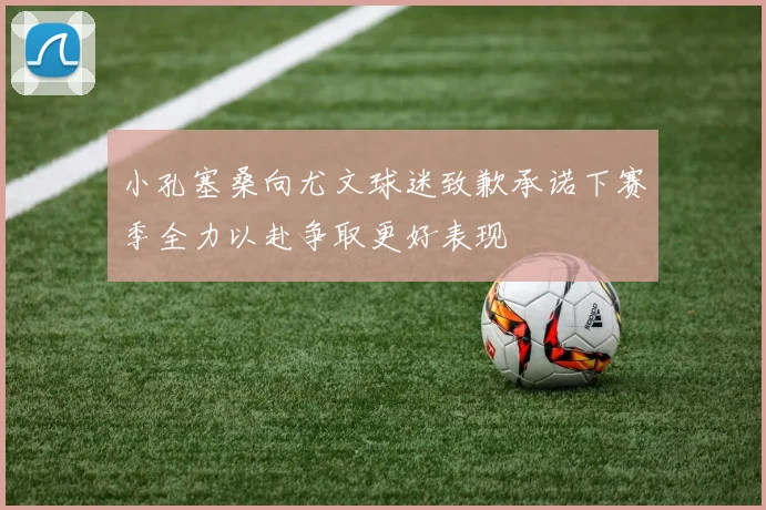 小孔塞桑向尤文球迷致歉承诺下赛季全力以赴争取更好表现