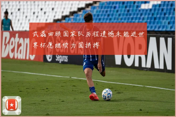 武磊回顾国家队历程遗憾未能进世界杯愿继续为国拼搏