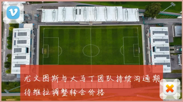 尤文图斯与大马丁团队持续沟通期待维拉调整转会价格