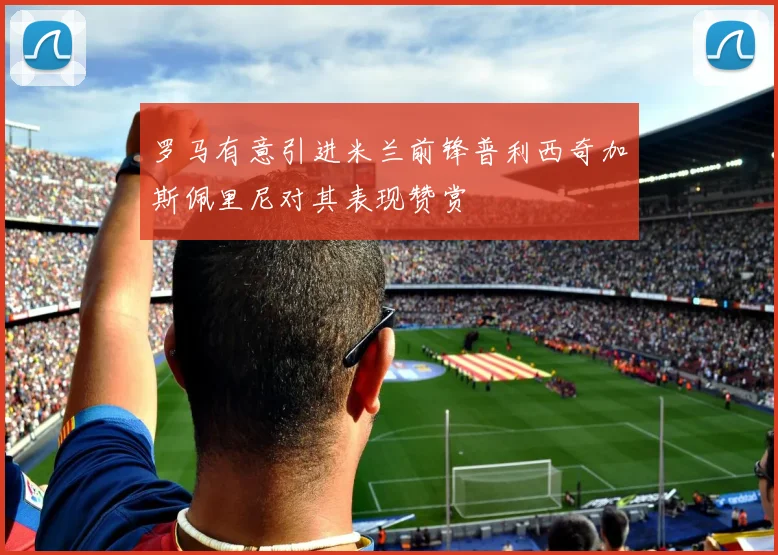 罗马有意引进米兰前锋普利西奇加斯佩里尼对其表现赞赏