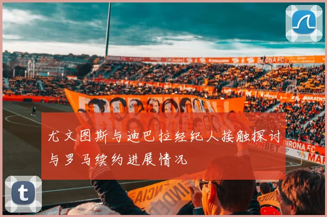 尤文图斯与迪巴拉经纪人接触探讨与罗马续约进展情况